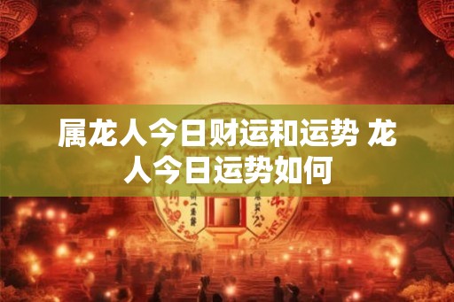 属龙人今日财运和运势 龙人今日运势如何