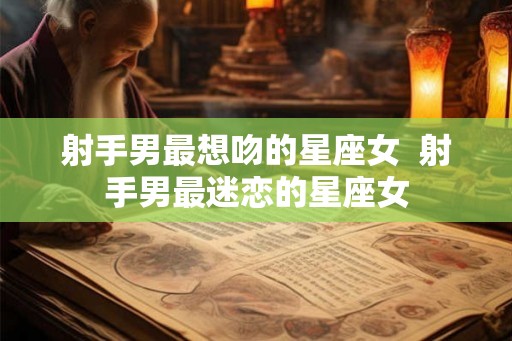 射手男最想吻的星座女  射手男最迷恋的星座女
