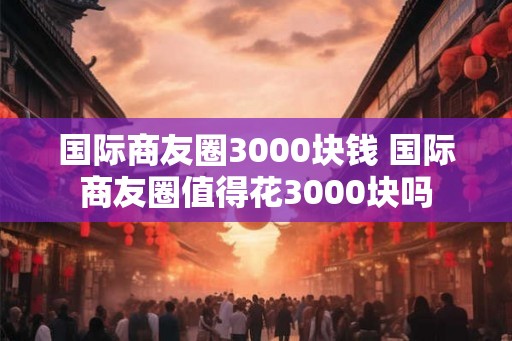 国际商友圈3000块钱 国际商友圈值得花3000块吗