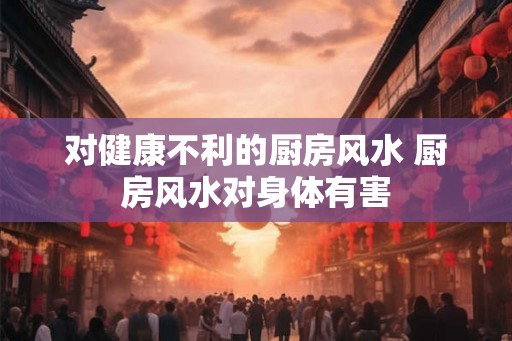 对健康不利的厨房风水 厨房风水对身体有害