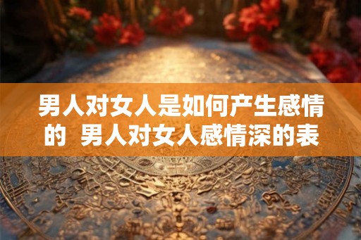 男人对女人是如何产生感情的  男人对女人感情深的表现