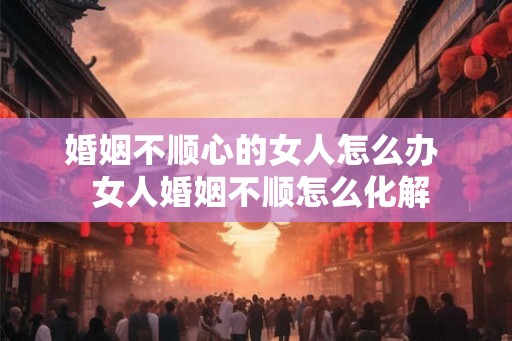 婚姻不顺心的女人怎么办 女人婚姻不顺怎么化解 婚姻不顺心的女人怎么办 女人婚姻不顺怎么化解