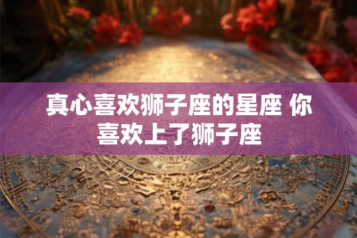 真心喜欢狮子座的星座 你喜欢上了狮子座