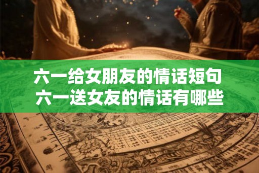 六一给女朋友的情话短句 六一送女友的情话有哪些 六一给女朋友的情话短句 六一送女友的情话有哪些