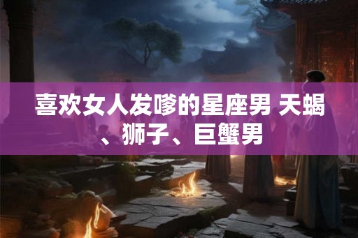 喜欢女人发嗲的星座男 天蝎、狮子、巨蟹男