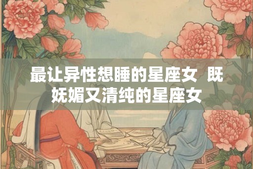 最让异性想睡的星座女  既妩媚又清纯的星座女