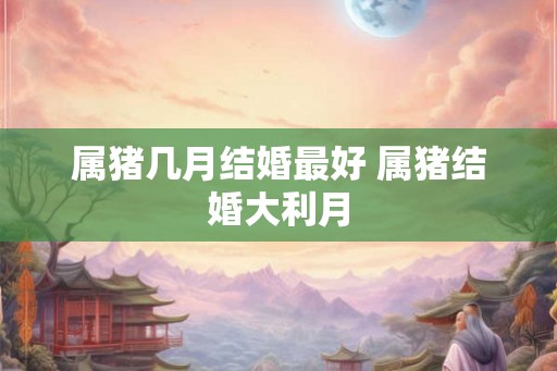属猪几月结婚最好 属猪结婚大利月