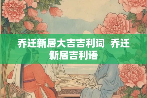 乔迁新居大吉吉利词 乔迁新居吉利语 乔迁新居大吉吉利词 乔迁新居吉利语