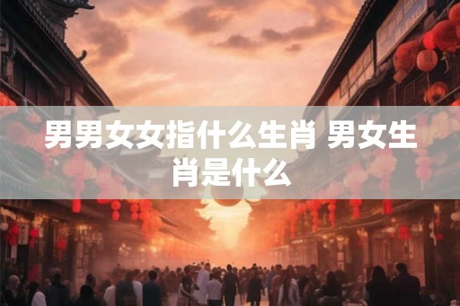 男男女女指什么生肖 男女生肖是什么 男男女女指什么生肖 男女生肖是什么