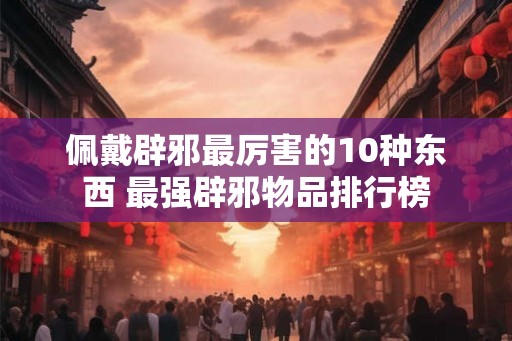 佩戴辟邪最厉害的10种东西 最强辟邪物品排行榜
