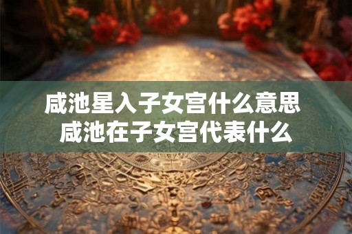 咸池星入子女宫什么意思 咸池在子女宫代表什么