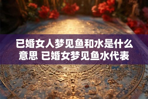 已婚女人梦见鱼和水是什么意思 已婚女梦见鱼水代表什么