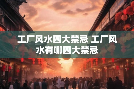 工厂风水四大禁忌 工厂风水有哪四大禁忌