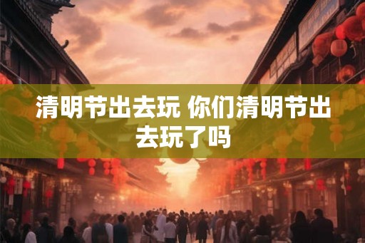 清明节出去玩 你们清明节出去玩了吗