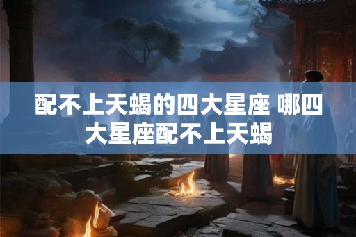 配不上天蝎的四大星座 哪四大星座配不上天蝎