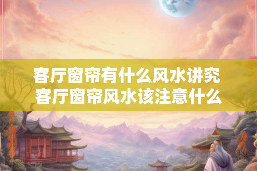 客厅窗帘有什么风水讲究 客厅窗帘风水该注意什么