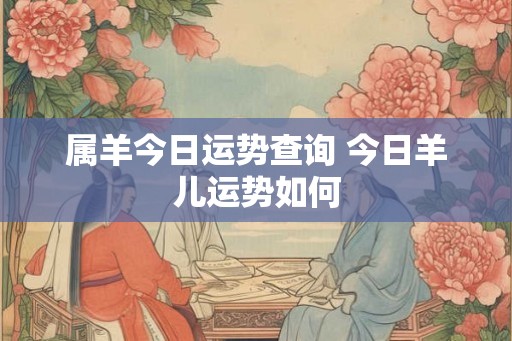 属羊今日运势查询 今日羊儿运势如何 属羊今日运势查询 今日羊儿运势如何