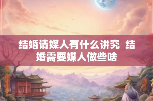 结婚请媒人有什么讲究  结婚需要媒人做些啥