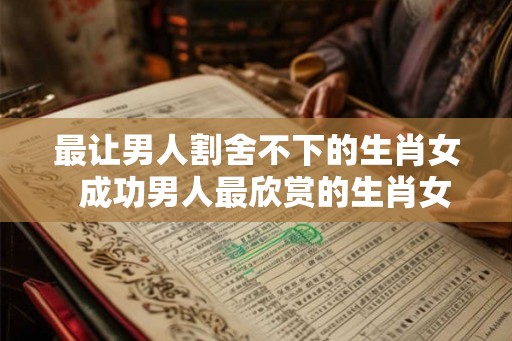 最让男人割舍不下的生肖女  成功男人最欣赏的生肖女