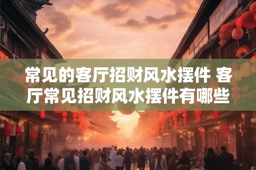 常见的客厅招财风水摆件 客厅常见招财风水摆件有哪些 常见的客厅招财风水摆件 客厅常见招财风水摆件有哪些