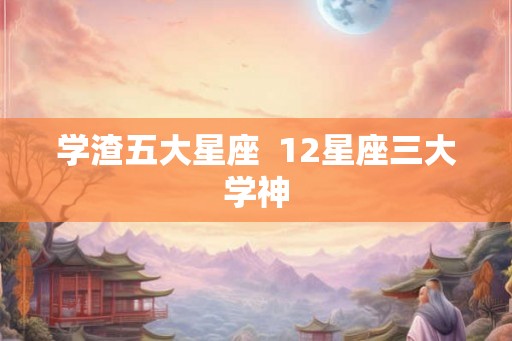 学渣五大星座 12星座三大学神 学渣五大星座 12星座三大学神
