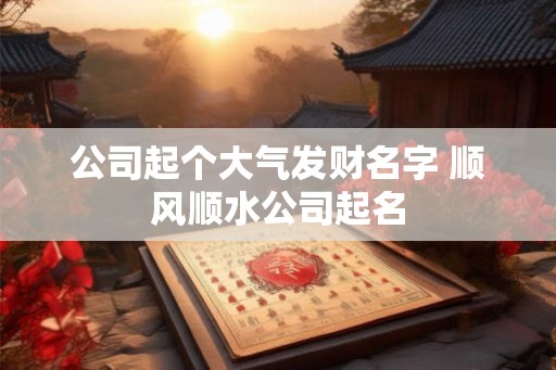 公司起个大气发财名字 顺风顺水公司起名