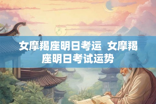 女摩羯座明日考运 女摩羯座明日考试运势 女摩羯座明日考运 女摩羯座明日考试运势