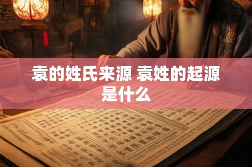 袁的姓氏来源 袁姓的起源是什么 袁的姓氏来源 袁姓的起源是什么