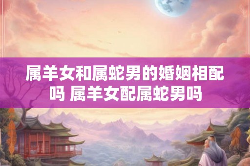 属羊女和属蛇男的婚姻相配吗 属羊女配属蛇男吗