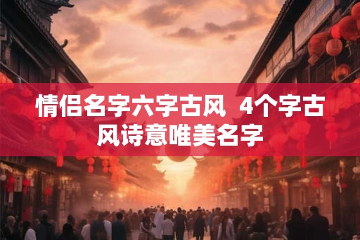 情侣名字六字古风 4个字古风诗意唯美名字 情侣名字六字古风 4个字古风诗意唯美名字