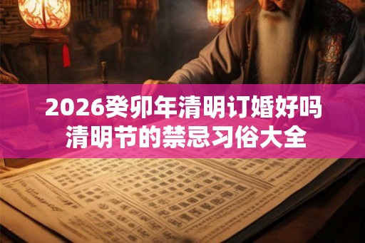 2026癸卯年清明订婚好吗 清明节的禁忌习俗大全
