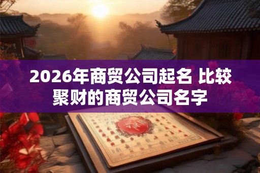2026年商贸公司起名 比较聚财的商贸公司名字