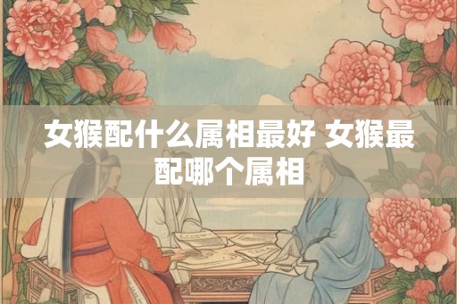 女猴配什么属相最好 女猴最配哪个属相 女猴配什么属相最好 女猴最配哪个属相
