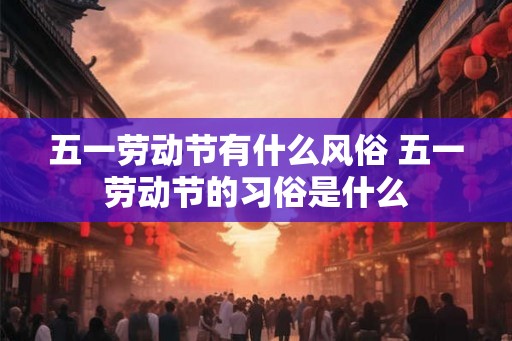 五一劳动节有什么风俗 五一劳动节的习俗是什么