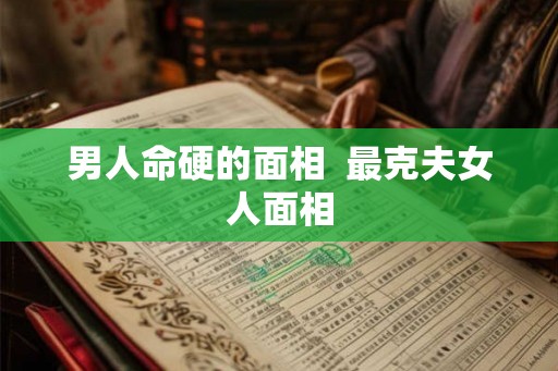 男人命硬的面相  最克夫女人面相