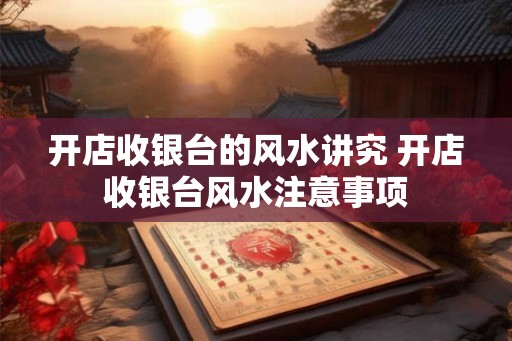 开店收银台的风水讲究 开店收银台风水注意事项