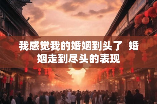 我感觉我的婚姻到头了  婚姻走到尽头的表现