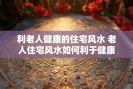 利老人健康的住宅风水 老人住宅风水如何利于健康