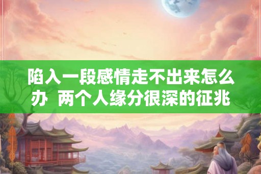 陷入一段感情走不出来怎么办  两个人缘分很深的征兆