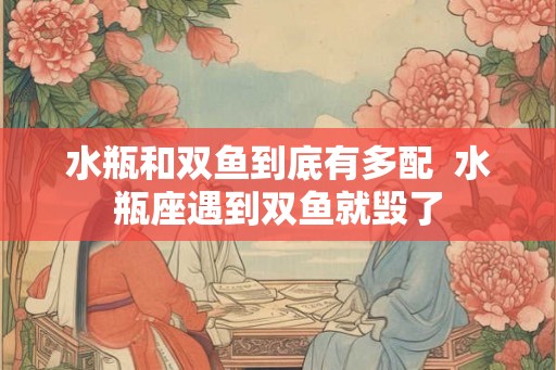 水瓶和双鱼到底有多配  水瓶座遇到双鱼就毁了