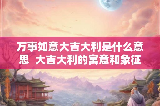 万事如意大吉大利是什么意思  大吉大利的寓意和象征