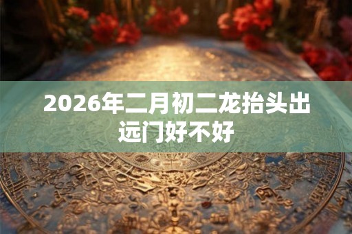 2026年二月初二龙抬头出远门好不好 2026年二月初二龙抬头出远门好不好