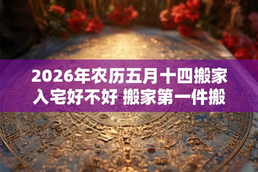 2026年农历五月十四搬家入宅好不好 搬家第一件搬什么