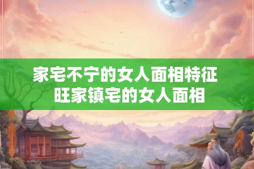 家宅不宁的女人面相特征  旺家镇宅的女人面相