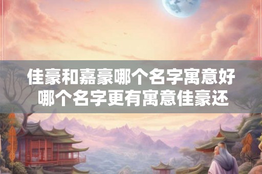 佳豪和嘉豪哪个名字寓意好 哪个名字更有寓意佳豪还是嘉豪