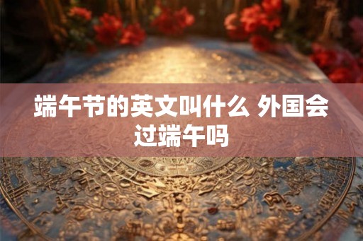 端午节的英文叫什么 外国会过端午吗