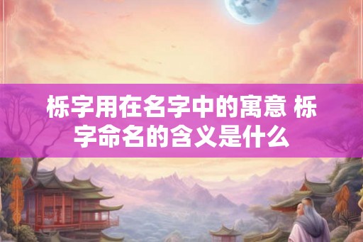 栎字用在名字中的寓意 栎字命名的含义是什么 栎字用在名字中的寓意 栎字命名的含义是什么