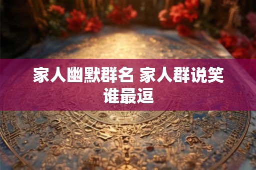 家人幽默群名 家人群说笑谁最逗 家人幽默群名 家人群说笑谁最逗