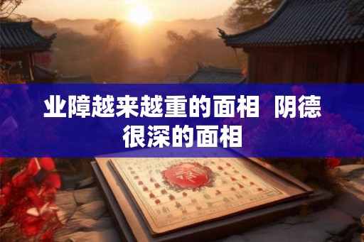 业障越来越重的面相  阴德很深的面相