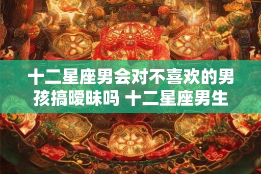 十二星座男会对不喜欢的男孩搞暧昧吗 十二星座男生和你暧昧的表现 十二星座男会对不喜欢的男孩搞暧昧吗 十二星座男生和你暧昧的表现